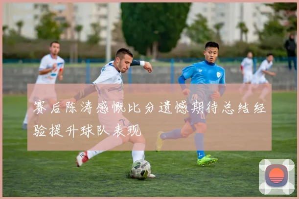 赛后陈涛感慨比分遗憾期待总结经验提升球队表现