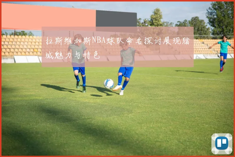 拉斯维加斯NBA球队命名探讨展现赌城魅力与特色