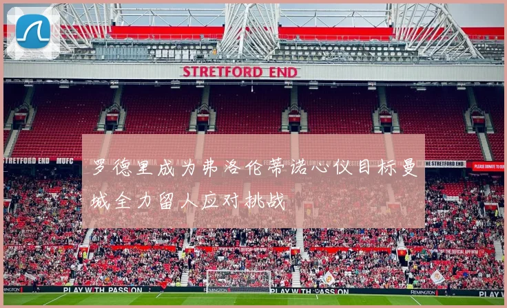 罗德里成为弗洛伦蒂诺心仪目标曼城全力留人应对挑战