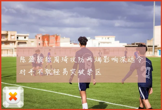 陈盈骏称周琦攻防两端影响深远令对手不敢轻易突破禁区