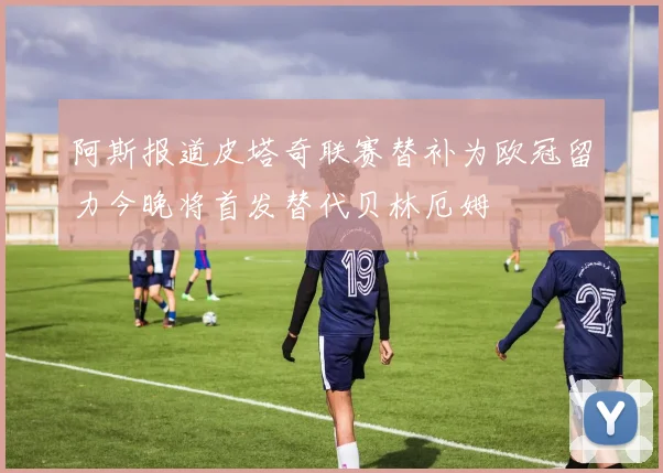 阿斯报道皮塔奇联赛替补为欧冠留力今晚将首发替代贝林厄姆