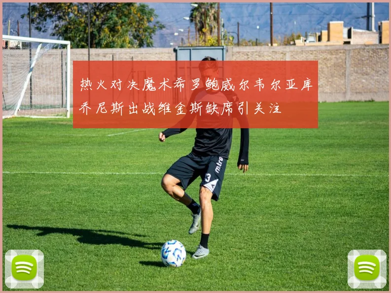 热火对决魔术希罗鲍威尔韦尔亚库乔尼斯出战维金斯缺席引关注