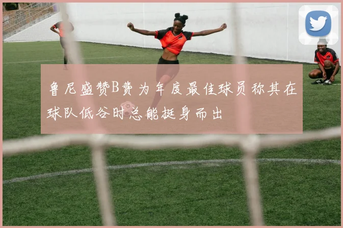 鲁尼盛赞B费为年度最佳球员称其在球队低谷时总能挺身而出