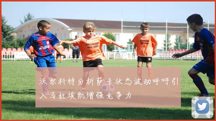沃尔科特分析萨卡状态波动呼吁引入马杜埃凯增强竞争力