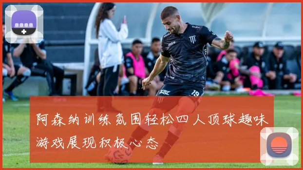 阿森纳训练氛围轻松四人顶球趣味游戏展现积极心态