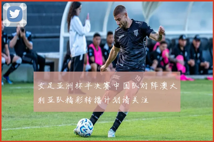 女足亚洲杯半决赛中国队对阵澳大利亚队精彩转播计划请关注