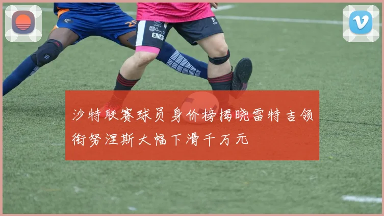 沙特联赛球员身价榜揭晓雷特吉领衔努涅斯大幅下滑千万元