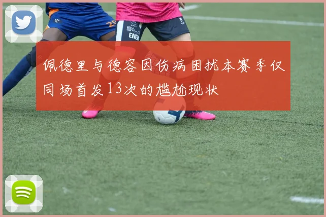 佩德里与德容因伤病困扰本赛季仅同场首发13次的尴尬现状