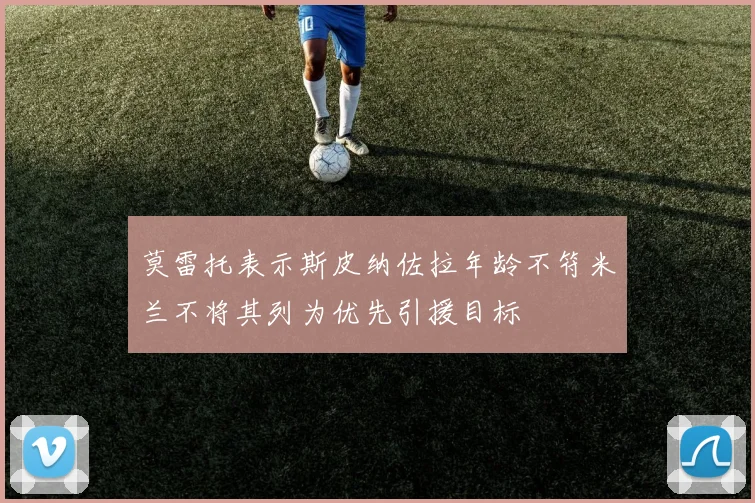 莫雷托表示斯皮纳佐拉年龄不符米兰不将其列为优先引援目标
