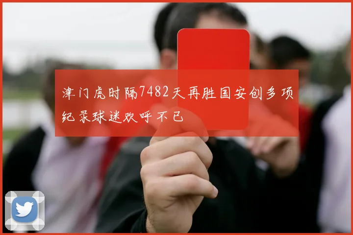 津门虎时隔7482天再胜国安创多项纪录球迷欢呼不已