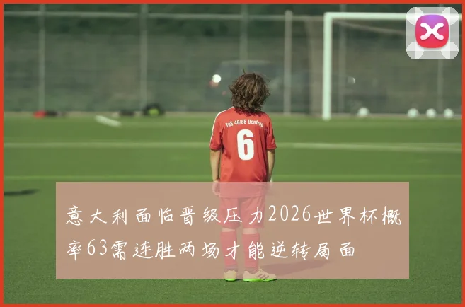 意大利面临晋级压力2026世界杯概率63需连胜两场才能逆转局面