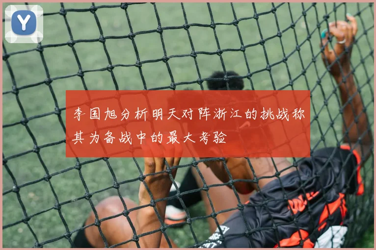李国旭分析明天对阵浙江的挑战称其为备战中的最大考验